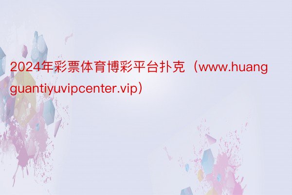 2024年彩票体育博彩平台扑克（www.huangguantiyuvipcenter.vip）