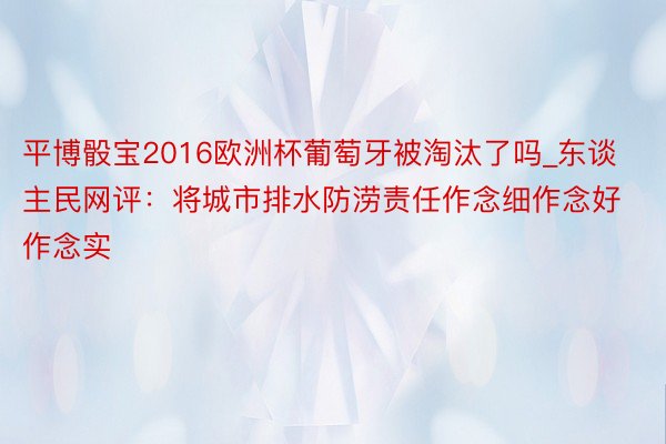 平博骰宝2016欧洲杯葡萄牙被淘汰了吗_东谈主民网评：将城市排水防涝责任作念细作念好作念实