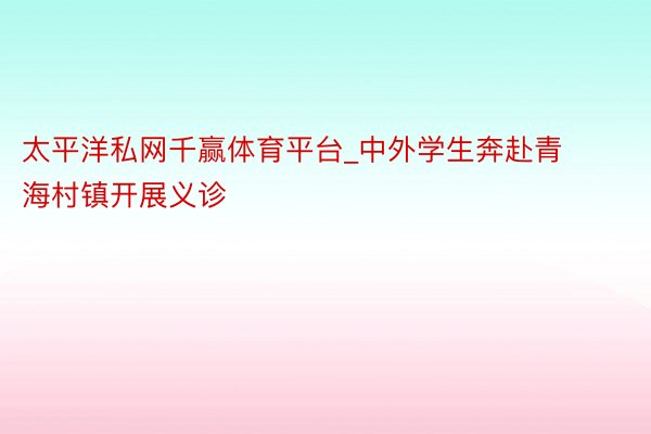 太平洋私网千赢体育平台_中外学生奔赴青海村镇开展义诊