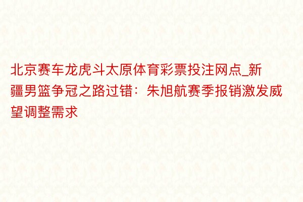 北京赛车龙虎斗太原体育彩票投注网点_新疆男篮争冠之路过错：朱旭航赛季报销激发威望调整需求