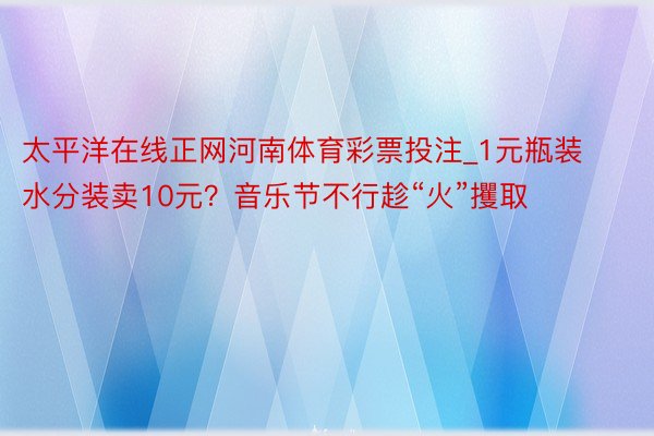 太平洋在线正网河南体育彩票投注_1元瓶装水分装卖10元？音乐节不行趁“火”攫取