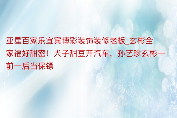 亚星百家乐宜宾博彩装饰装修老板_玄彬全家福好甜密！犬子甜豆开汽车，孙艺珍玄彬一前一后当保镖