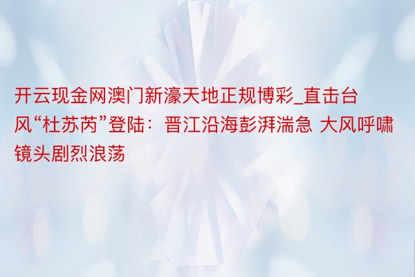 开云现金网澳门新濠天地正规博彩_直击台风“杜苏芮”登陆：晋江沿海彭湃湍急 大风呼啸镜头剧烈浪荡