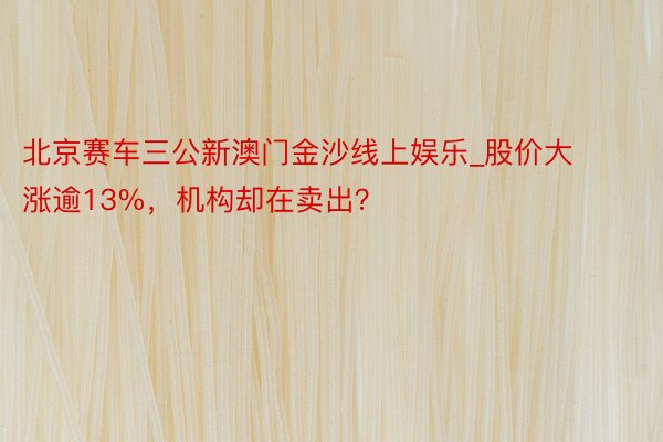 北京赛车三公新澳门金沙线上娱乐_股价大涨逾13%，机构却在卖出？