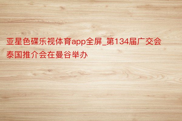 亚星色碟乐视体育app全屏_第134届广交会泰国推介会在曼谷举办