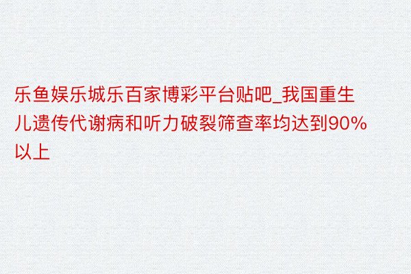 乐鱼娱乐城乐百家博彩平台贴吧_我国重生儿遗传代谢病和听力破裂筛查率均达到90%以上