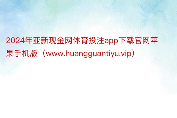 2024年亚新现金网体育投注app下载官网苹果手机版（www.huangguantiyu.vip）