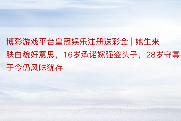 博彩游戏平台皇冠娱乐注册送彩金 | 她生来肤白貌好意思，16岁承诺嫁强盗头子，28岁守寡于今仍风味犹存