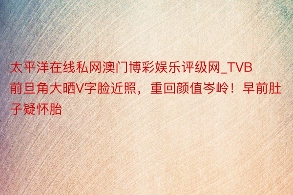 太平洋在线私网澳门博彩娱乐评级网_TVB前旦角大晒V字脸近照，重回颜值岑岭！早前肚子疑怀胎