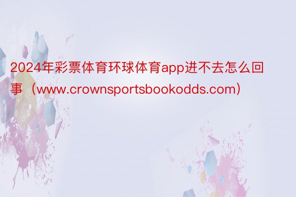 2024年彩票体育环球体育app进不去怎么回事（www.crownsportsbookodds.com）