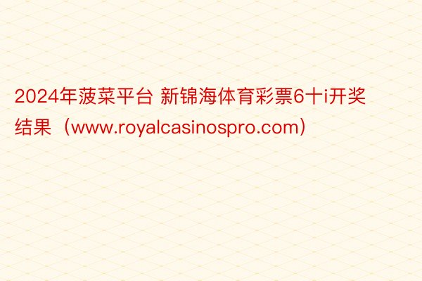 2024年菠菜平台 新锦海体育彩票6十i开奖结果（www.royalcasinospro.com）