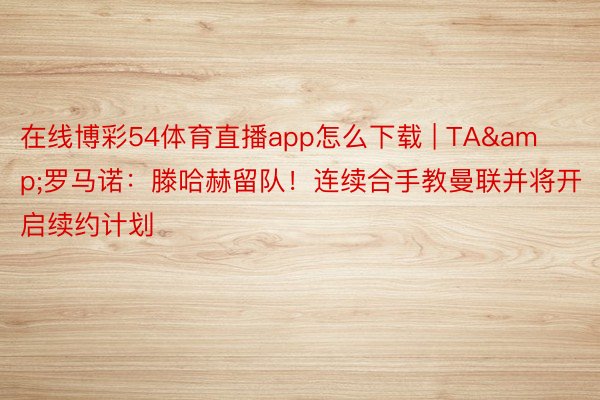 在线博彩54体育直播app怎么下载 | TA&罗马诺：滕哈赫留队！连续合手教曼联并将开启续约计划