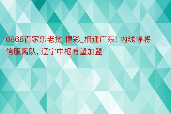 6868百家乐老挝 博彩_相逢广东! 内线悍将信服离队, 辽宁中枢有望加盟