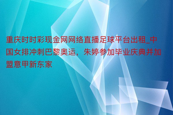 重庆时时彩现金网网络直播足球平台出租_中国女排冲刺巴黎奥运，朱婷参加毕业庆典并加盟意甲新东家