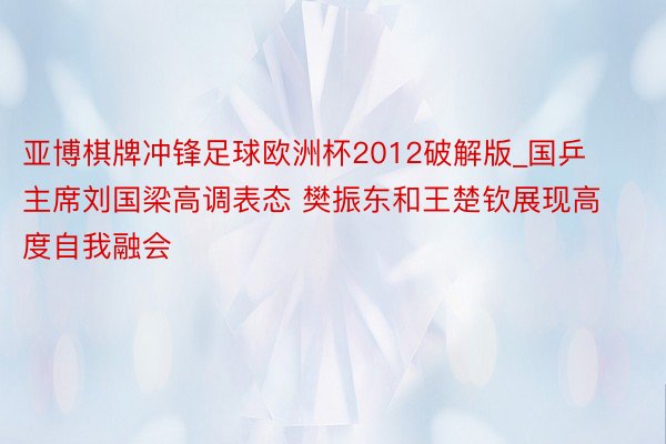 亚博棋牌冲锋足球欧洲杯2012破解版_国乒主席刘国梁高调表态 樊振东和王楚钦展现高度自我融会