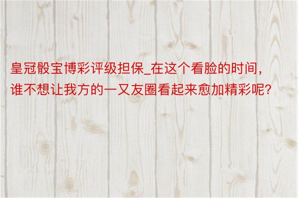 皇冠骰宝博彩评级担保_在这个看脸的时间，谁不想让我方的一又友圈看起来愈加精彩呢？