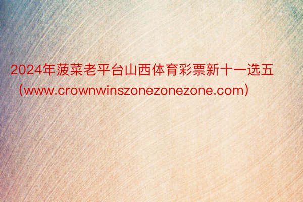 2024年菠菜老平台山西体育彩票新十一选五（www.crownwinszonezonezone.com）