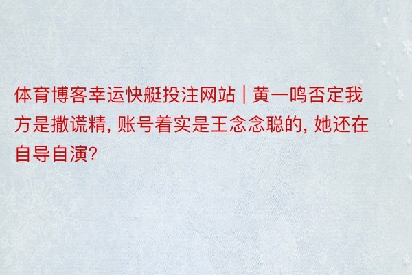 体育博客幸运快艇投注网站 | 黄一鸣否定我方是撒谎精, 账号着实是王念念聪的, 她还在自导自演?