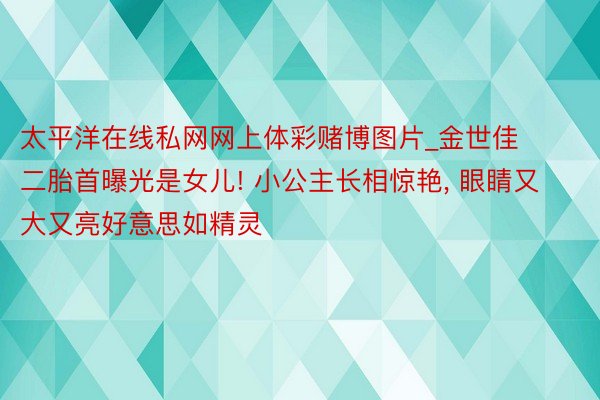 太平洋在线私网网上体彩赌博图片_金世佳二胎首曝光是女儿! 小公主长相惊艳, 眼睛又大又亮好意思如精灵