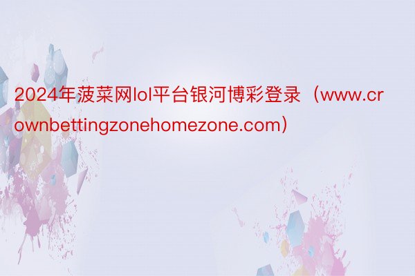 2024年菠菜网lol平台银河博彩登录（www.crownbettingzonehomezone.com）