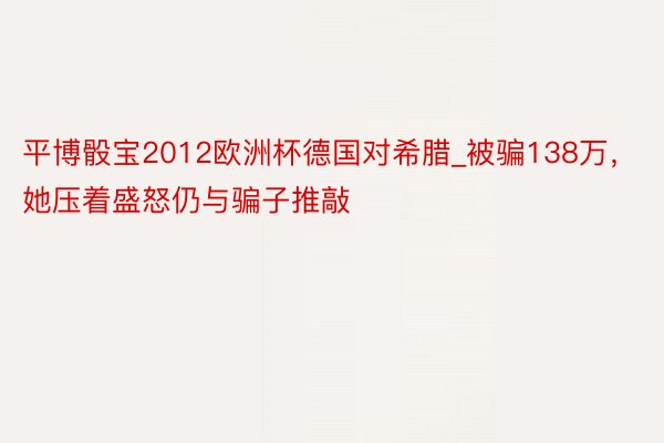 平博骰宝2012欧洲杯德国对希腊_被骗138万，她压着盛怒仍与骗子推敲