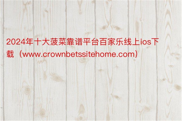 2024年十大菠菜靠谱平台百家乐线上ios下载（www.crownbetssitehome.com）