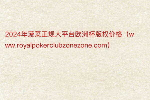 2024年菠菜正规大平台欧洲杯版权价格（www.royalpokerclubzonezone.com）