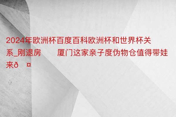 2024年欧洲杯百度百科欧洲杯和世界杯关系_刚退房❗️厦门这家亲子度伪物仓值得带娃来🤟