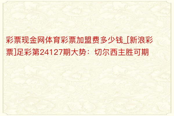 彩票现金网体育彩票加盟费多少钱_[新浪彩票]足彩第24127期大势：切尔西主胜可期