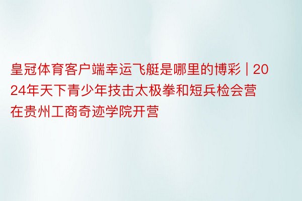 皇冠体育客户端幸运飞艇是哪里的博彩 | 2024年天下青少年技击太极拳和短兵检会营在贵州工商奇迹学院开营