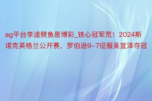 ag平台李逵劈鱼是博彩_铁心冠军荒！2024斯诺克英格兰公开赛，罗伯逊9-7征服吴宜泽夺冠