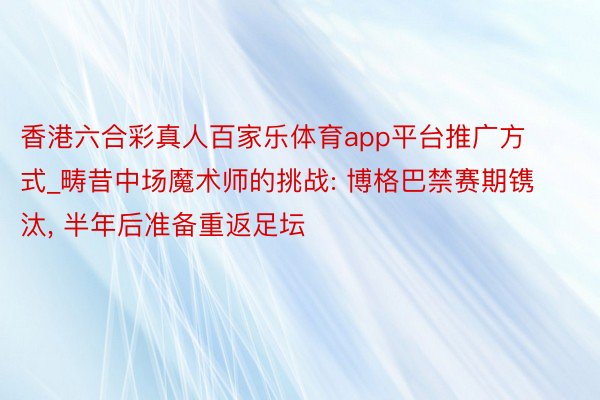 香港六合彩真人百家乐体育app平台推广方式_畴昔中场魔术师的挑战: 博格巴禁赛期镌汰, 半年后准备重返足坛