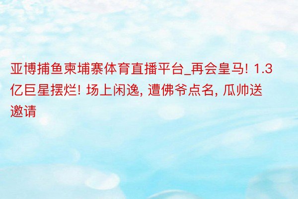 亚博捕鱼柬埔寨体育直播平台_再会皇马! 1.3亿巨星摆烂! 场上闲逸, 遭佛爷点名, 瓜帅送邀请