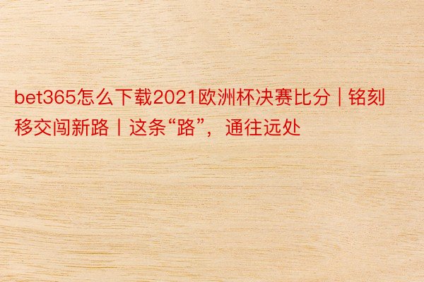 bet365怎么下载2021欧洲杯决赛比分 | 铭刻移交闯新路丨这条“路”，通往远处