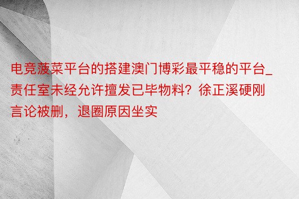 电竞菠菜平台的搭建澳门博彩最平稳的平台_责任室未经允许擅发已毕物料？徐正溪硬刚言论被删，退圈原因坐实