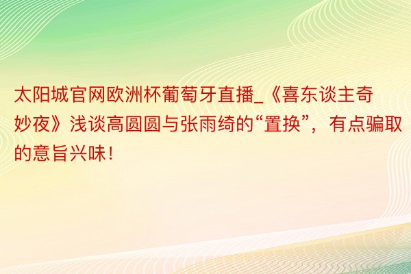 太阳城官网欧洲杯葡萄牙直播_《喜东谈主奇妙夜》浅谈高圆圆与张雨绮的“置换”，有点骗取的意旨兴味！