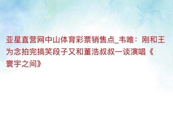 亚星直营网中山体育彩票销售点_韦唯：刚和王为念拍完搞笑段子又和董浩叔叔一谈演唱《寰宇之间》