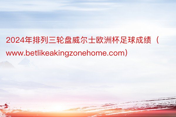 2024年排列三轮盘威尔士欧洲杯足球成绩（www.betlikeakingzonehome.com）