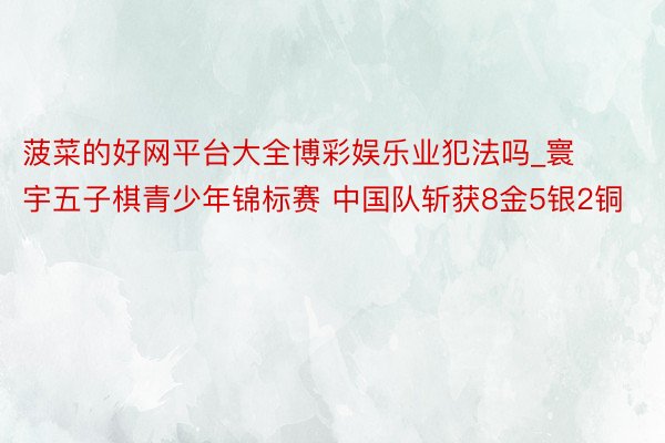 菠菜的好网平台大全博彩娱乐业犯法吗_寰宇五子棋青少年锦标赛 中国队斩获8金5银2铜