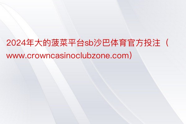 2024年大的菠菜平台sb沙巴体育官方投注（www.crowncasinoclubzone.com）