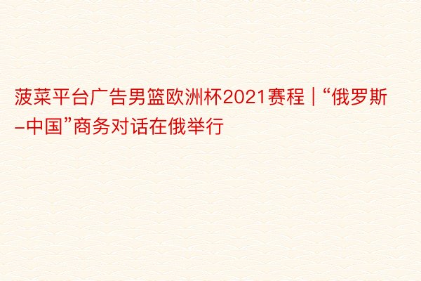 菠菜平台广告男篮欧洲杯2021赛程 | “俄罗斯-中国”商务对话在俄举行