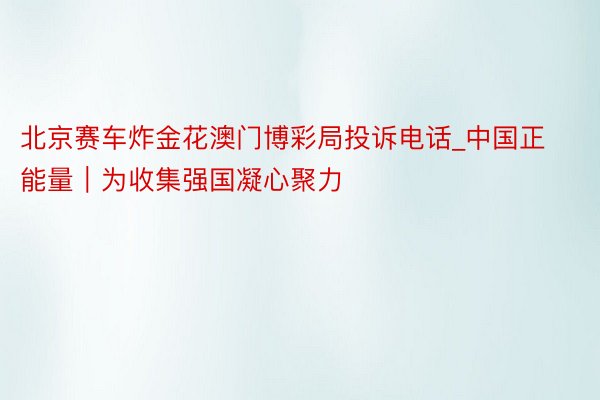 北京赛车炸金花澳门博彩局投诉电话_中国正能量｜为收集强国凝心聚力