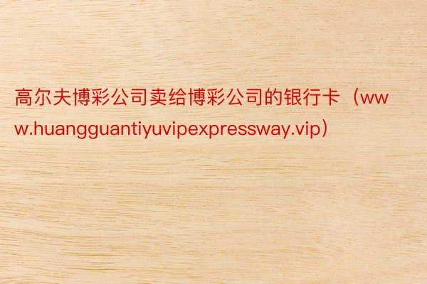 高尔夫博彩公司卖给博彩公司的银行卡（www.huangguantiyuvipexpressway.vip）