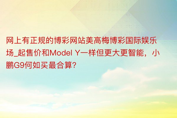 网上有正规的博彩网站美高梅博彩国际娱乐场_起售价和Model Y一样但更大更智能，小鹏G9何如买最合算？