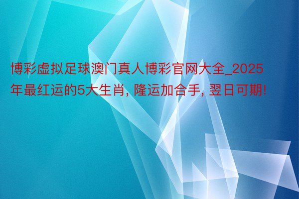 博彩虚拟足球澳门真人博彩官网大全_2025年最红运的5大生肖, 隆运加合手, 翌日可期!