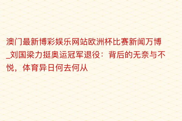 澳门最新博彩娱乐网站欧洲杯比赛新闻万博_刘国梁力挺奥运冠军退役：背后的无奈与不悦，体育异日何去何从