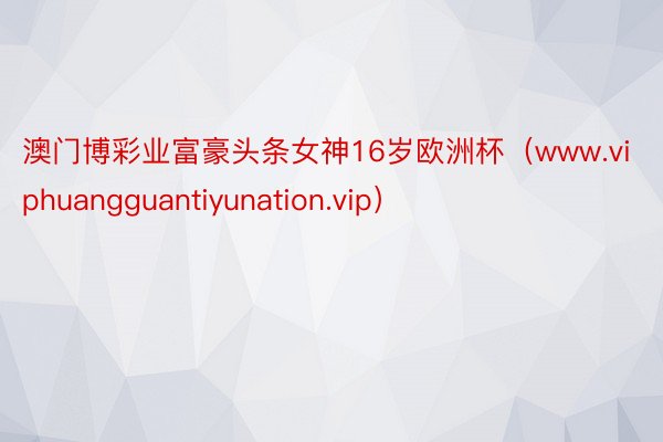 澳门博彩业富豪头条女神16岁欧洲杯（www.viphuangguantiyunation.vip）