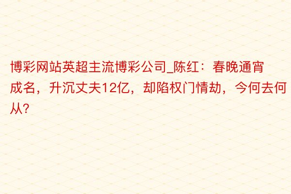 博彩网站英超主流博彩公司_陈红：春晚通宵成名，升沉丈夫12亿，却陷权门情劫，今何去何从？