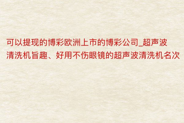 可以提现的博彩欧洲上市的博彩公司_超声波清洗机旨趣、好用不伤眼镜的超声波清洗机名次