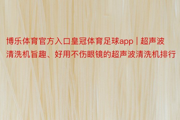 博乐体育官方入口皇冠体育足球app | 超声波清洗机旨趣、好用不伤眼镜的超声波清洗机排行